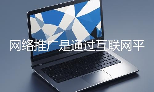 網絡推廣是通過互聯網平臺與技術手段提升品牌知名度、吸引目標用戶并推動業務增長的營銷方式